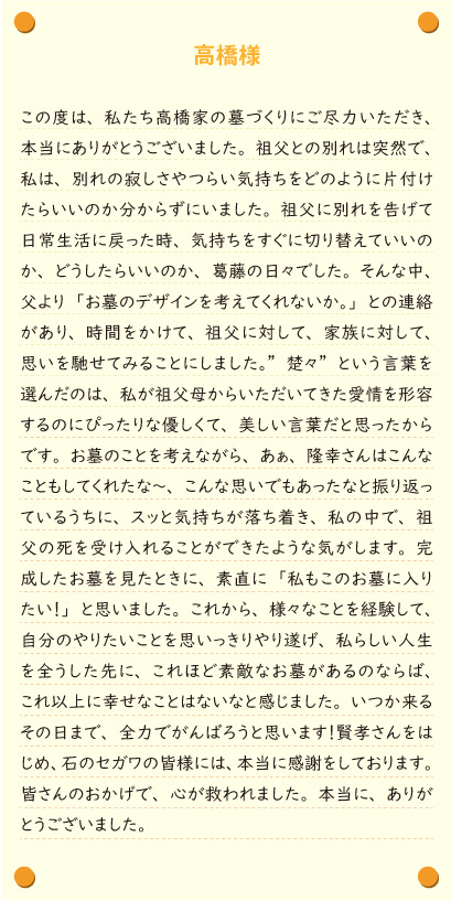 【高橋様】この度は、私たち高橋家の墓づくりにご尽力いただき、本当にありがとうございました。祖父との別れは突然で、私は、別れの寂しさやつらい気持ちをどのように片付けたらいいのか分からずにいました。祖父に別れを告げて日常生活に戻った時、気持ちをすぐに切り替えていいのか、どうしたらいいのか、葛藤の日々でした。そんな中、父より「お墓のデザインを考えてくれないか。」との連絡があり、時間をかけて、祖父に対して、家族に対して、思いを馳せてみることにしました。”楚々”という言葉を選んだのは、私が祖父母からいただいてきた愛情を形容するのにぴったりな優しくて、美しい言葉だと思ったからです。お墓のことを考えながら、あぁ、隆幸さんはこんなこともしてくれたな～、こんな思いでもあったなと振り返っているうちに、スッと気持ちが落ち着き、私の中で、祖父の死を受け入れることができたような気がします。完成したお墓を見たときに、素直に「私もこのお墓に入りたい！」と思いました。これから、様々なことを経験して、自分のやりたいことを思いっきりやり遂げ、私らしい人生を全うした先に、これほど素敵なお墓があるのならば、これ以上に幸せなことはないなと感じました。いつか来るその日まで、全力でがんばろうと思います！賢孝さんをはじめ、石のセガワの皆様には、本当に感謝をしております。皆さんのおかげで、心が救われました。本当に、ありがとうございました。