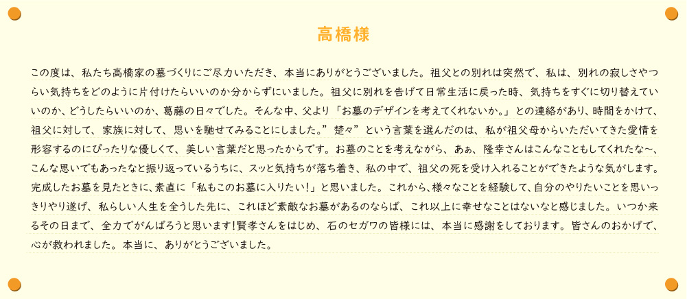 【高橋様】この度は、私たち高橋家の墓づくりにご尽力いただき、本当にありがとうございました。祖父との別れは突然で、私は、別れの寂しさやつらい気持ちをどのように片付けたらいいのか分からずにいました。祖父に別れを告げて日常生活に戻った時、気持ちをすぐに切り替えていいのか、どうしたらいいのか、葛藤の日々でした。そんな中、父より「お墓のデザインを考えてくれないか。」との連絡があり、時間をかけて、祖父に対して、家族に対して、思いを馳せてみることにしました。”楚々”という言葉を選んだのは、私が祖父母からいただいてきた愛情を形容するのにぴったりな優しくて、美しい言葉だと思ったからです。お墓のことを考えながら、あぁ、隆幸さんはこんなこともしてくれたな～、こんな思いでもあったなと振り返っているうちに、スッと気持ちが落ち着き、私の中で、祖父の死を受け入れることができたような気がします。完成したお墓を見たときに、素直に「私もこのお墓に入りたい！」と思いました。これから、様々なことを経験して、自分のやりたいことを思いっきりやり遂げ、私らしい人生を全うした先に、これほど素敵なお墓があるのならば、これ以上に幸せなことはないなと感じました。いつか来るその日まで、全力でがんばろうと思います！賢孝さんをはじめ、石のセガワの皆様には、本当に感謝をしております。皆さんのおかげで、心が救われました。本当に、ありがとうございました。