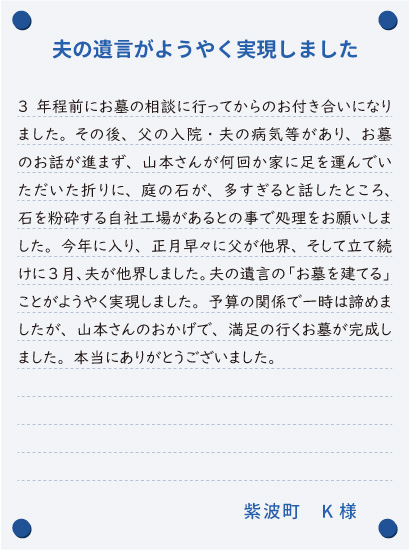 【夫の遺言がようやく実現しました】3年程前にお墓の相談に行ってからのお付き合いになりました。その後、父の入院・夫の病気等があり、お墓のお話が進まず、山本さんが何回か家に足を運んでいただいた折りに、庭の石が、多すぎると話したところ、石を粉砕する自社工場があるとの事で処理をお願いしました。今年に入り、正月早々に父が他界、そして立て続けに3月、夫が他界しました。夫の遺言の「お墓を建てる」ことがようやく実現しました。予算の関係で一時は諦めましたが、山本さんのおかげで、満足の行くお墓が完成しました。本当にありがとうございました。