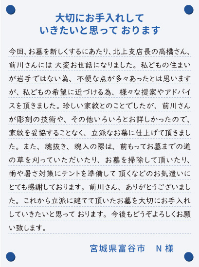 【大切にお手入れしていきたいと思って おります】今回、お墓を新しくするにあたり、北上支店長の高橋さん、前川さんには 大変お世話になりました。私どもの住まいが岩手ではない為、不便な点が多々あったとは思いますが、 私どもの希望に近づける為、様々な提案やアドバイスを頂きました。 珍しい家紋とのことでしたが、前川さんが彫刻の技術や、その他いろいろとお詳しかったので、家紋を妥協することなく、立派なお墓に仕上げて頂きました。また、魂抜き、魂入の際は、前もってお墓までの道の草を刈っていただいたり、お墓を掃除して頂いたり、雨や暑さ対策にテントを準備して 頂くなどのお気遣いにとても感謝しております。前川さん、ありがとうございました。これから立派に建てて頂いたお墓を大切にお手入れしていきたいと思って おります。今後もどうぞよろしくお願い致します。