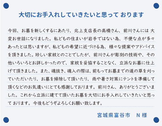 【大切にお手入れしていきたいと思って おります】今回、お墓を新しくするにあたり、北上支店長の高橋さん、前川さんには 大変お世話になりました。私どもの住まいが岩手ではない為、不便な点が多々あったとは思いますが、 私どもの希望に近づける為、様々な提案やアドバイスを頂きました。 珍しい家紋とのことでしたが、前川さんが彫刻の技術や、その他いろいろとお詳しかったので、家紋を妥協することなく、立派なお墓に仕上げて頂きました。また、魂抜き、魂入の際は、前もってお墓までの道の草を刈っていただいたり、お墓を掃除して頂いたり、雨や暑さ対策にテントを準備して 頂くなどのお気遣いにとても感謝しております。前川さん、ありがとうございました。これから立派に建てて頂いたお墓を大切にお手入れしていきたいと思って おります。今後もどうぞよろしくお願い致します。