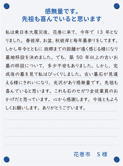 【感無量です。先祖も喜んでいると思います】私は東日本大震災後、花巻に来て、今年で13年となりました。春彼岸、お盆、秋彼岸と毎年墓参りをしてます。しかし年令とともに 故郷までの距離が遠く感じる様になり墓地移設を決めました。でも、築50年以上の古いお墓の移設について、多少不安もありました。しかし、完成後の墓を見て私はびっくりしました。古い墓石が見違える様にきれいになり、光沢があり感無量です。先祖も喜んでいると思います。これも石のセガワ全従業員のおかげだと思っています。心から感謝します。今後ともよろしくお願いします。ありがとうございます。