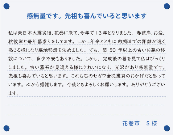 【感無量です。先祖も喜んでいると思います】私は東日本大震災後、花巻に来て、今年で13年となりました。春彼岸、お盆、秋彼岸と毎年墓参りをしてます。しかし年令とともに 故郷までの距離が遠く感じる様になり墓地移設を決めました。でも、築50年以上の古いお墓の移設について、多少不安もありました。しかし、完成後の墓を見て私はびっくりしました。古い墓石が見違える様にきれいになり、光沢があり感無量です。先祖も喜んでいると思います。これも石のセガワ全従業員のおかげだと思っています。心から感謝します。今後ともよろしくお願いします。ありがとうございます。