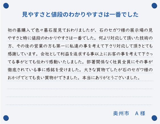 【見やすさと値段の わかりやすさは一番でした】初の墓購入で色々墓石屋見ておわりましたが、石のセガワ様の展示場の見やすさと特に値段のわかりやすさは一番でした。何より対応して頂いた技術の方、その後の営業の方も第一に私達の事を考えて下さり対応して頂きとても感謝しています。会社として利益を追求する事以上にお客の事を考えて下さってる事がとても伝わり感動いたしました。部署関係なく社員全員にその事が徹底されている事に感銘を受けました。大きな買物でしたが石のセガワ様のおかげでとても良い買物ができました。本当にありがとうございました。