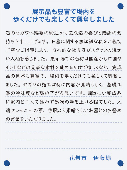 【展示品も豊富で場内を歩くだけでも楽しくて興奮しました】石のセガワへ建墓の発注から完成迄の喜びと感謝の気持ちを申し上げます。お墓に関する無知識な私をご親切丁寧なご指導により、良心的な社長及びスタッフの温かい人柄を感じました。展示場での石材は国産から中国やインドなどの見事な素材を眺めるだけで嬉しくなり、完成品の見本も豊富で、場内を歩くだけでも楽しくて興奮しました。セガワの施工は特に内容が素晴らしく、基礎工事の吟味度など頭の下がる思いです。輝かしい完成品に家内と二人で思わず感嘆の声を上げる程でした。入魂セレモニーの際、住職より素晴らしいお墓とのお誉めの言葉をいただきました。