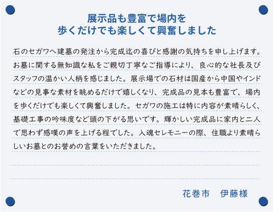 【展示品も豊富で場内を歩くだけでも楽しくて興奮しました】石のセガワへ建墓の発注から完成迄の喜びと感謝の気持ちを申し上げます。お墓に関する無知識な私をご親切丁寧なご指導により、良心的な社長及びスタッフの温かい人柄を感じました。展示場での石材は国産から中国やインドなどの見事な素材を眺めるだけで嬉しくなり、完成品の見本も豊富で、場内を歩くだけでも楽しくて興奮しました。セガワの施工は特に内容が素晴らしく、基礎工事の吟味度など頭の下がる思いです。輝かしい完成品に家内と二人で思わず感嘆の声を上げる程でした。入魂セレモニーの際、住職より素晴らしいお墓とのお誉めの言葉をいただきました。