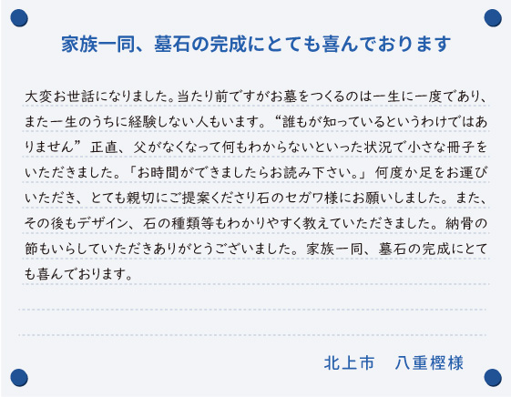 【家族一同、墓石の完成にとても喜んでおります】大変お世話になりました。当たり前ですがお墓をつくるのは一生に一度であり、また一生のうちに経験しない人もいます。“誰もが知っているというわけではありません”正直、父がなくなって何もわからないといった状況で小さな冊子をいただきました。「お時間ができましたらお読み下さい。」何度か足をお運びいただき、とても親切にご提案くださり石のセガワ様にお願いしました。また、その後もデザイン、石の種類等もわかりやすく教えていただきました。納骨の節もいらしていただきありがとうございました。家族一同、墓石の完成にとても喜んでおります。