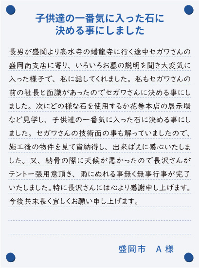 【子供達の一番気に入った石に決める事にしました】長男が盛岡より高水寺の蟠龍寺に行く途中セガワさんの盛岡南支店に寄り、いろいろお墓の説明を聞き大変気に入った様子で、私に話してくれました。私もセガワさんの前の社長と面識があったのでセガワさんに決める事にしました。次にどの様な石を使用するか花巻本店の展示場など見学し、子供達の一番気に入った石に決める事にしました。セガワさんの技術面の事も解っていましたので、施工後の物件を見て皆納得し、出来ばえに感心いたしました。又、納骨の際に天候が悪かったので長沢さんがテント一張用意頂き、雨にぬれる事無く無事行事が完了いたしました。特に長沢さんには心より感謝申し上げます。今後共末長く宜しくお願い申し上げます。