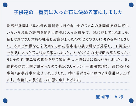 【子供達の一番気に入った石に決める事にしました】長男が盛岡より高水寺の蟠龍寺に行く途中セガワさんの盛岡南支店に寄り、いろいろお墓の説明を聞き大変気に入った様子で、私に話してくれました。私もセガワさんの前の社長と面識があったのでセガワさんに決める事にしました。次にどの様な石を使用するか花巻本店の展示場など見学し、子供達の一番気に入った石に決める事にしました。セガワさんの技術面の事も解っていましたので、施工後の物件を見て皆納得し、出来ばえに感心いたしました。又、納骨の際に天候が悪かったので長沢さんがテント一張用意頂き、雨にぬれる事無く無事行事が完了いたしました。特に長沢さんには心より感謝申し上げます。今後共末長く宜しくお願い申し上げます。