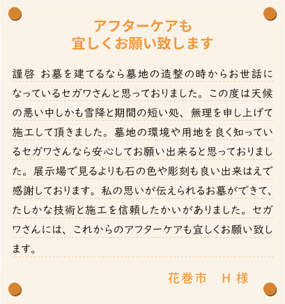 【アフターケアも宜しくお願い致します】謹啓　お墓を建てるなら墓地の造整の時からお世話になっているセガワさんと思っておりました。この度は天候の悪い中しかも雪降と期間の短い処、無理を申し上げて施工して頂きました。墓地の環境や用地を良く知っているセガワさんなら安心してお願い出来ると思っておりました。展示場で見るよりも石の色や彫刻も良い出来はえで感謝しております。私の思いが伝えられるお墓ができて、たしかな技術と施工を信頼したかいがありました。セガワさんには、これからのアフターケアも宜しくお願い致します。