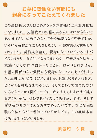 【お墓に関係ない質問にも親身になってこたえてくれました】この度は長沢さんはじめスタッフの皆様には大変お世話になりました。先祖代々のお墓のある人にはわからないと思いますが、初めてのことで全く知識もなく不安でした。いろいろ石材店をまわりましたが、一番対応よく説明してくれました。契約成立後も、親身になっていろいろアドバイスくれたり、父が亡くなってまもなく、不安だった私たち家族にどんなに心強かったことか、はかりしれません。お墓に関係のない質問にも親身になってこたえてくれました。本当にありがとうございました。お墓づくりをされる方、とにかく石材店をまわること、そしてまわりで建てた方がいるならとにかく聞くことです。私たちももしまわりで建てる方がいたら、ぜひアドバイスしてあげたいです。そしてぜひ石のセガワさんをおすすめしたいです。なぜなら経験した私たちが一番知っているからです。この度は本当にありがとうございました。