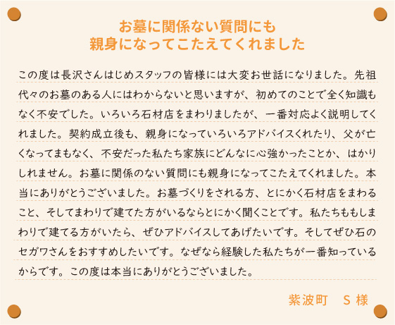 【お墓に関係ない質問にも親身になってこたえてくれました】この度は長沢さんはじめスタッフの皆様には大変お世話になりました。先祖代々のお墓のある人にはわからないと思いますが、初めてのことで全く知識もなく不安でした。いろいろ石材店をまわりましたが、一番対応よく説明してくれました。契約成立後も、親身になっていろいろアドバイスくれたり、父が亡くなってまもなく、不安だった私たち家族にどんなに心強かったことか、はかりしれません。お墓に関係のない質問にも親身になってこたえてくれました。本当にありがとうございました。お墓づくりをされる方、とにかく石材店をまわること、そしてまわりで建てた方がいるならとにかく聞くことです。私たちももしまわりで建てる方がいたら、ぜひアドバイスしてあげたいです。そしてぜひ石のセガワさんをおすすめしたいです。なぜなら経験した私たちが一番知っているからです。この度は本当にありがとうございました。